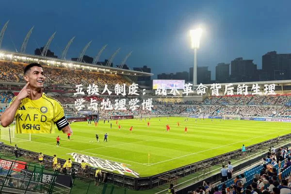 五换人制度:战术革命背后的生理学与地理学博弈
